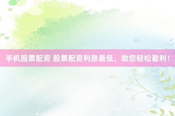 手机股票配资 股票配资利息最低，助您轻松盈利！
