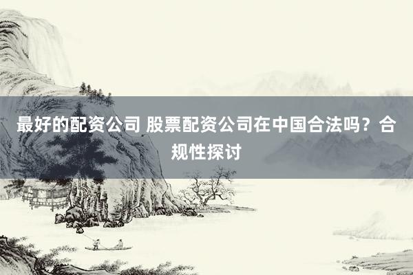 最好的配资公司 股票配资公司在中国合法吗？合规性探讨