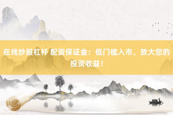 在线炒股杠杆 配资保证金：低门槛入市，放大您的投资收益！