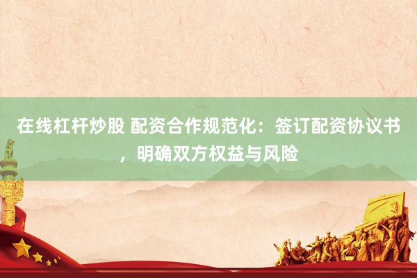 在线杠杆炒股 配资合作规范化：签订配资协议书，明确双方权益与风险