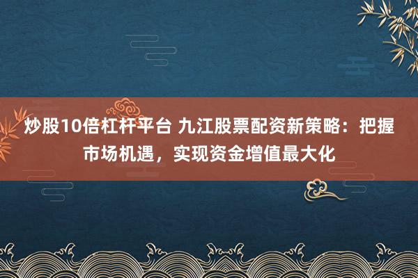 炒股10倍杠杆平台 九江股票配资新策略：把握市场机遇，实现资金增值最大化