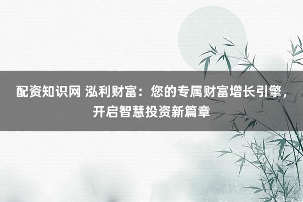 配资知识网 泓利财富：您的专属财富增长引擎，开启智慧投资新篇章