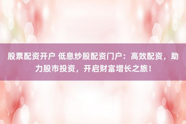 股票配资开户 低息炒股配资门户：高效配资，助力股市投资，开启财富增长之旅！