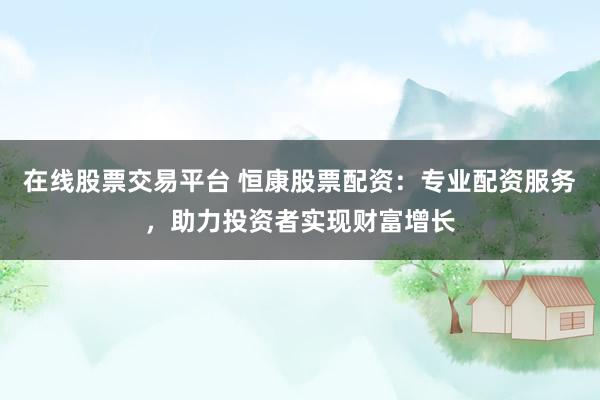 在线股票交易平台 恒康股票配资：专业配资服务，助力投资者实现财富增长