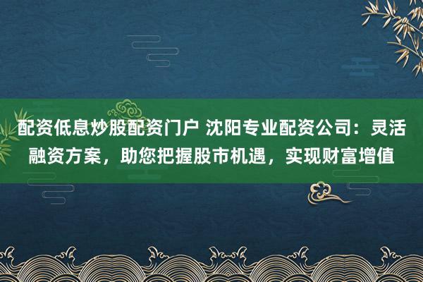 配资低息炒股配资门户 沈阳专业配资公司：灵活融资方案，助您把握股市机遇，实现财富增值