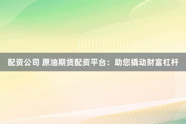 配资公司 原油期货配资平台：助您撬动财富杠杆